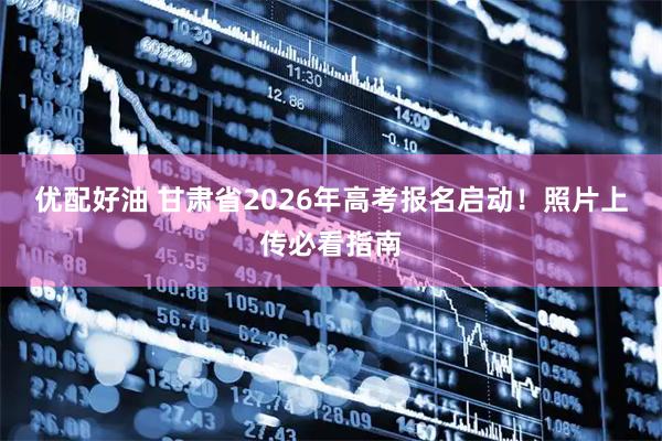 优配好油 甘肃省2026年高考报名启动！照片上传必看指南