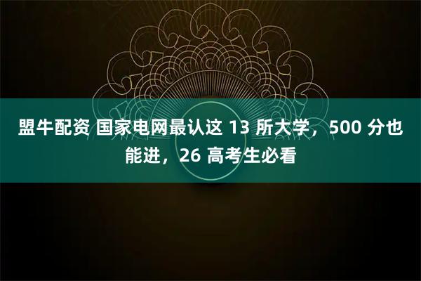 盟牛配资 国家电网最认这 13 所大学，500 分也能进，26 高考生必看