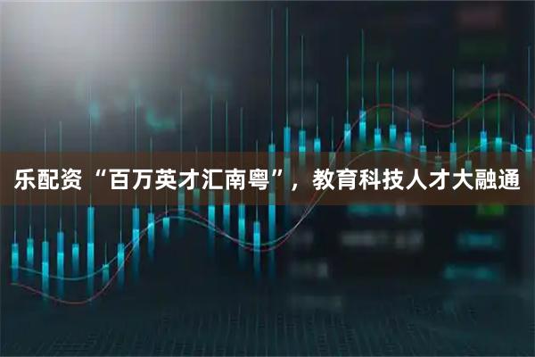 乐配资 “百万英才汇南粤”，教育科技人才大融通