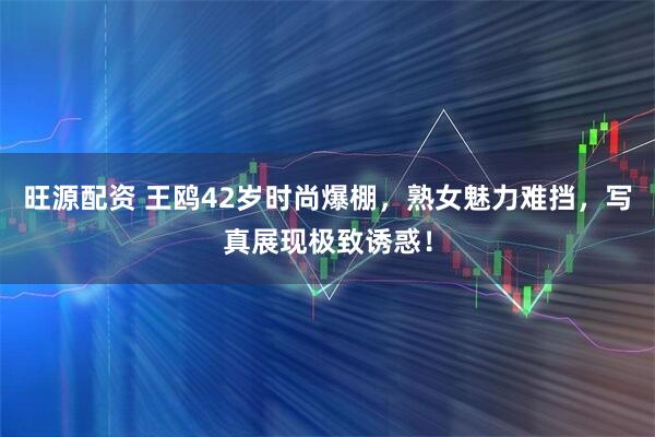 旺源配资 王鸥42岁时尚爆棚，熟女魅力难挡，写真展现极致诱惑！