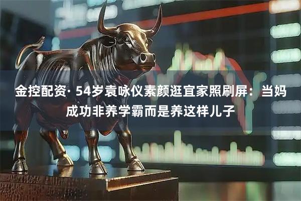 金控配资· 54岁袁咏仪素颜逛宜家照刷屏：当妈成功非养学霸而是养这样儿子