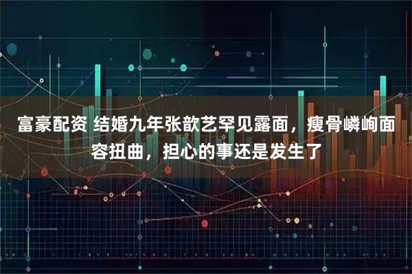 富豪配资 结婚九年张歆艺罕见露面，瘦骨嶙峋面容扭曲，担心的事还是发生了