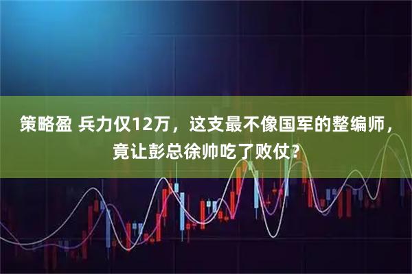策略盈 兵力仅12万，这支最不像国军的整编师，竟让彭总徐帅吃了败仗？