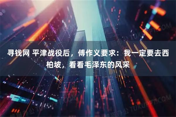 寻钱网 平津战役后，傅作义要求：我一定要去西柏坡，看看毛泽东的风采