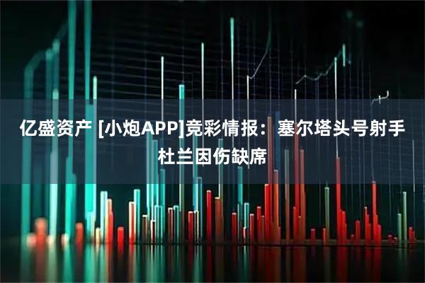 亿盛资产 [小炮APP]竞彩情报：塞尔塔头号射手杜兰因伤缺席