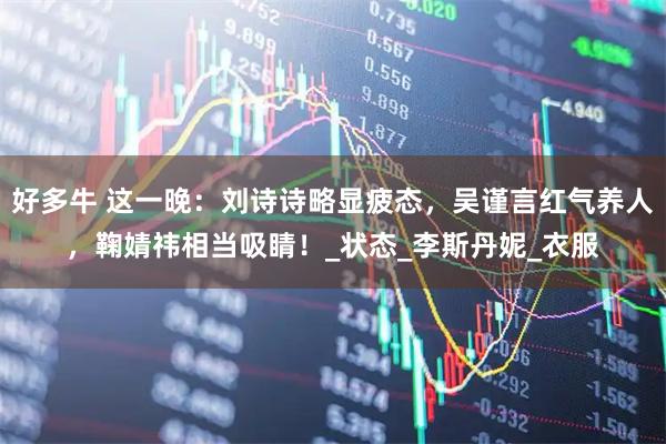 好多牛 这一晚：刘诗诗略显疲态，吴谨言红气养人，鞠婧祎相当吸睛！_状态_李斯丹妮_衣服