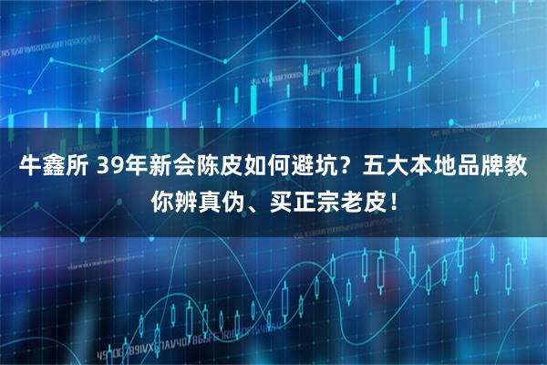 牛鑫所 39年新会陈皮如何避坑？五大本地品牌教你辨真伪、买正宗老皮！