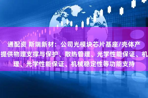 通配资 斯瑞新材：公司光模块芯片基座/壳体产品为光模块工作运行提供物理支撑与保护、散热管理、光学性能保证、机械稳定性等功能支持