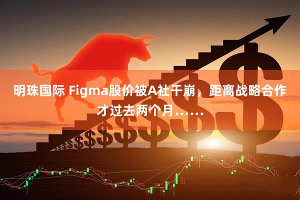 明珠国际 Figma股价被A社干崩，距离战略合作才过去两个月……