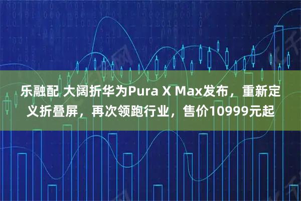 乐融配 大阔折华为Pura X Max发布，重新定义折叠屏，再次领跑行业，售价10999元起