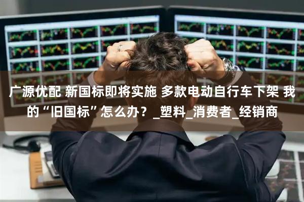 广源优配 新国标即将实施 多款电动自行车下架 我的“旧国标”怎么办？_塑料_消费者_经销商