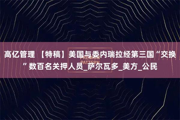 高亿管理 【特稿】美国与委内瑞拉经第三国“交换”数百名关押人员_萨尔瓦多_美方_公民