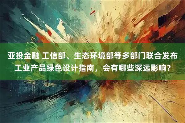 亚投金融 工信部、生态环境部等多部门联合发布工业产品绿色设计指南，会有哪些深远影响？
