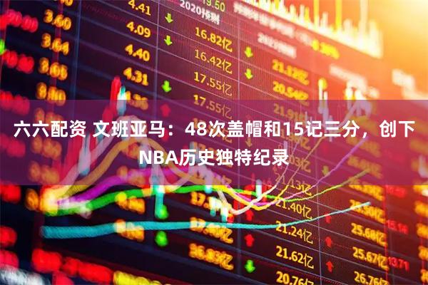 六六配资 文班亚马：48次盖帽和15记三分，创下NBA历史独特纪录
