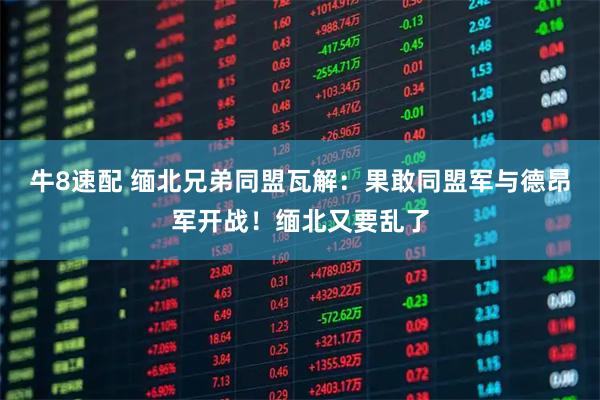牛8速配 缅北兄弟同盟瓦解:果敢同盟军与德昂军开战!缅北又要乱了