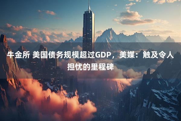牛金所 美国债务规模超过GDP,美媒:触及令人担忧的里程碑